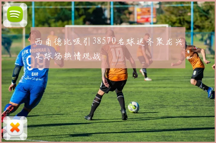 西南德比吸引38570名球迷齐聚龙兴足球场热情观战