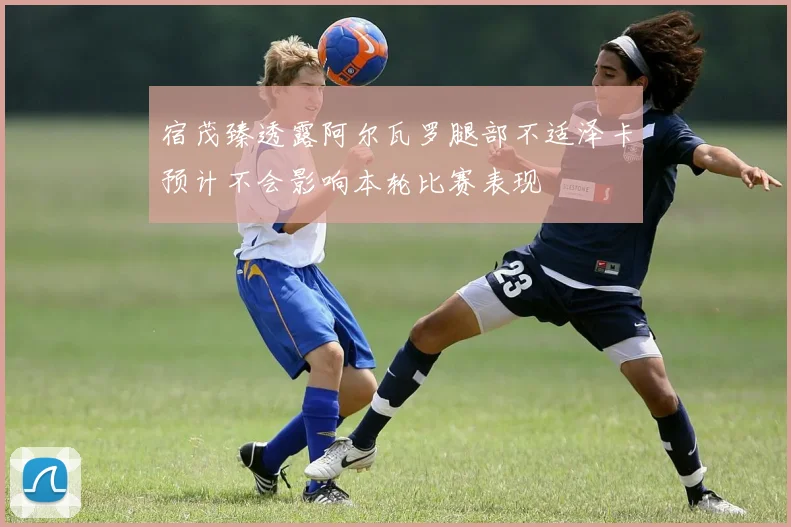 宿茂臻透露阿尔瓦罗腿部不适泽卡预计不会影响本轮比赛表现