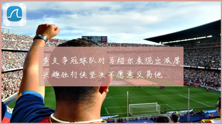 多支争冠球队对马绍尔表现出浓厚兴趣独行侠坚决不愿意交易他