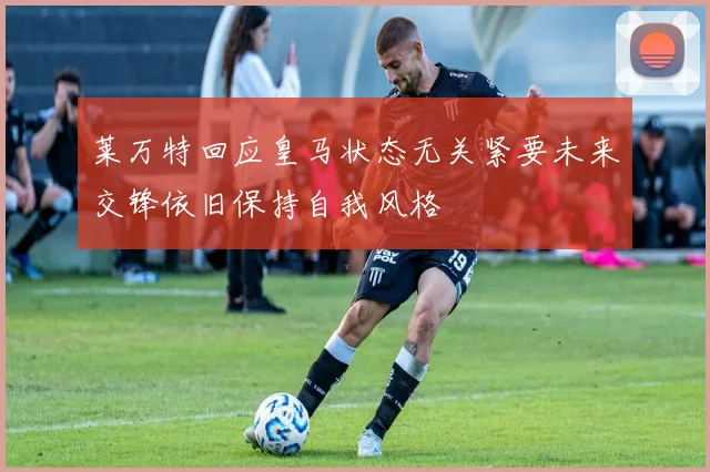 莱万特回应皇马状态无关紧要未来交锋依旧保持自我风格