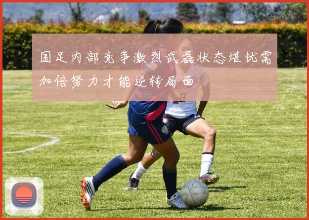 国足内部竞争激烈武磊状态堪忧需加倍努力才能逆转局面