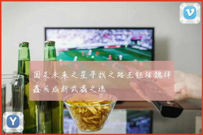 国足未来之星寻找之路王钰栋魏祥鑫或成新武磊之选