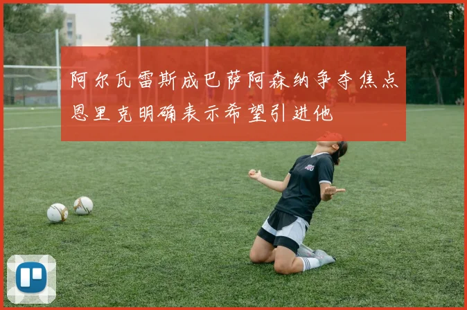 阿尔瓦雷斯成巴萨阿森纳争夺焦点恩里克明确表示希望引进他