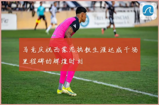 马竞庆祝西蒙尼执教生涯达成千场里程碑的辉煌时刻