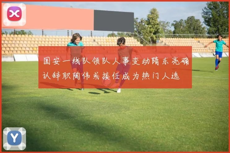国安一线队领队人事变动隋东亮确认辞职陶伟或接任成为热门人选