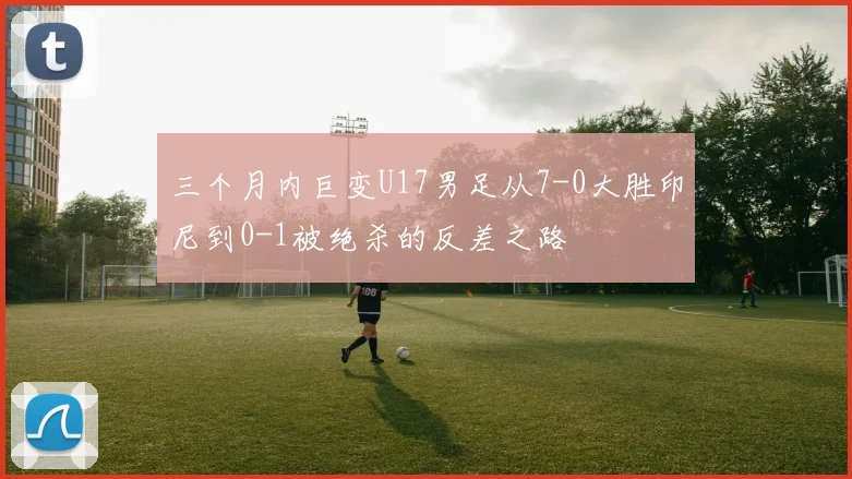 三个月内巨变U17男足从7-0大胜印尼到0-1被绝杀的反差之路