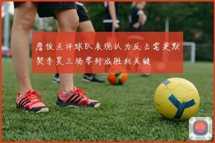 詹俊点评球队表现认为反击需更默契李昊三场零封成胜利关键