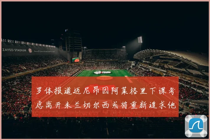 罗体报道迈尼昂因阿莱格里下课考虑离开米兰切尔西或将重新追求他