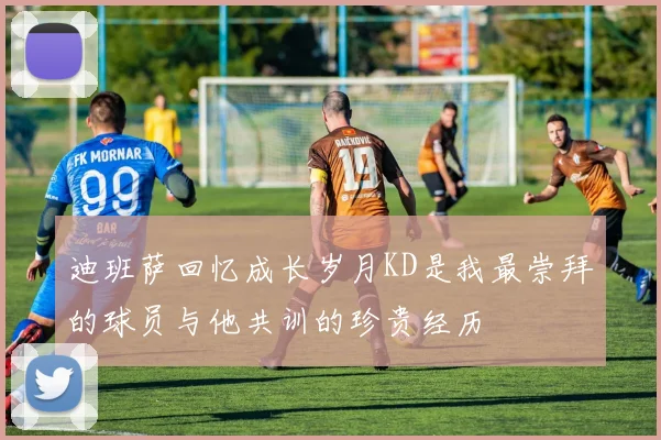 迪班萨回忆成长岁月KD是我最崇拜的球员与他共训的珍贵经历