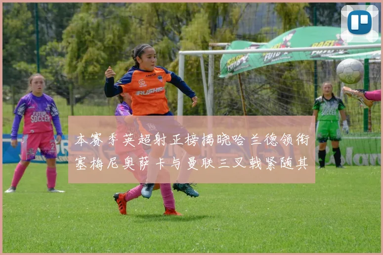 本赛季英超射正榜揭晓哈兰德领衔塞梅尼奥萨卡与曼联三叉戟紧随其后