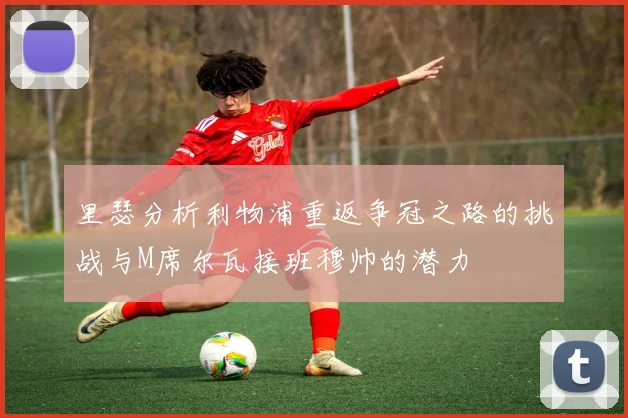 里瑟分析利物浦重返争冠之路的挑战与M席尔瓦接班穆帅的潜力